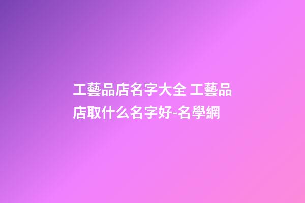 工藝品店名字大全 工藝品店取什么名字好-名學網